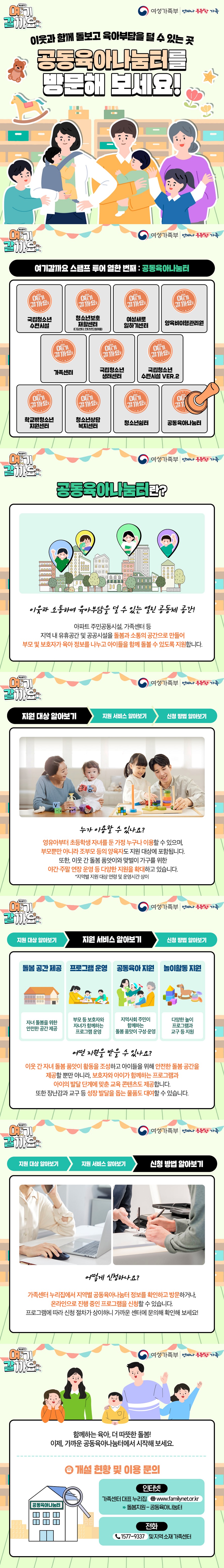 이웃과 함께 돌보고 육아부담을 덜 수 있는 곳 공동육아나눔터를 방문해 보세요! 여기 갈까요 여성가족부 ■ 공동육아나눔터란? 이웃과 소통하며 육아부담을 덜 수 있는 열린 공동체 공간! 아파트 주민공동시설, 가족센터 등 지역 내 유휴공간 및 공공시설을 돌봄과 소통의 공간으로 만들어 부모 및 보호자가 육아 정보를 나누고 아이들을 함께 돌볼 수 있도록 지원합니다. ■ 지원 대상 알아보기 누가 이용할 수 있나요? 영유아부터 초등학생 자녀를 둔 가정 누구나 이용할 수 있으며, 부모뿐만 아니라 조부모 등의 양육자도 지원 대상에 포함됩니다. 또한, 이웃 간 돌봄 품앗이와 맞벌이 가구를 위한 야간·주말 연장 운영 등 다양한 지원을 확대하고 있습니다. * 지역별 지원 대상 연령 및 운영시간 상이 ■ 지원 서비스 알아보기 돌봄 공간 제공 자녀 돌봄을 위한 안전한 공간 제공 프로그램 운영 부모 등 보호자와 자녀가 함께하는 프로그램 운영 공동육아 지원 지역사회 주민이 함께하는 돌봄 품앗이 구성 운영 놀이활동 지원 다양한 놀이 프로그램 교구 등 지원 어떤 지원을 받을 수 있나요? 이웃 간 자녀 돌봄 품앗이 활동을 조성하고 아이들을 위해 안전한 돌봄 공간을 제공할 뿐만 아니라, 보호자와 아이가 함께하는 프로그램과 아이의 발달 단계에 맞춘 교육 콘텐츠도 제공합니다. 또한, 장난감과 교구 등 성장 발달을 돕는 물품도 대여할 수 있습니다. ■ 신청 방법 알아보기 어떻게 신청하나요? 가족센터 누리집에서 지역별 공동육아나눔터 정보를 확인하고 방문하거나, 온라인으로 진행 중인 프로그램을 신청할 수 있습니다. 프로그램에 따라 신청 절차가 상이하니 가까운 센터에 문의해 확인해 보세요! 함께하는 육아, 더 따뜻한 돌봄! 이제, 가까운 공동육아나눔터에서 시작해 보세요. ■ 개설 현황 및 이용 문의 인터넷 가족센터 대표 누리집 www.familynet.or.kr → 돌봄지원 → 공동육아나눔터 전화 ☎ 1577-9337 및 지역 소재 가족센터